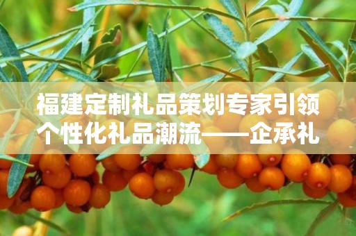 福建定制礼品策划专家引领个性化礼品潮流——企承礼品供应链的独特优势