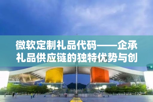 微软定制礼品代码——企承礼品供应链的独特优势与创新服务