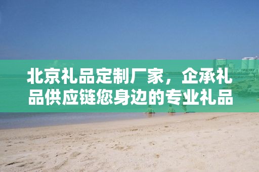 北京礼品定制厂家，企承礼品供应链您身边的专业礼品定制公司