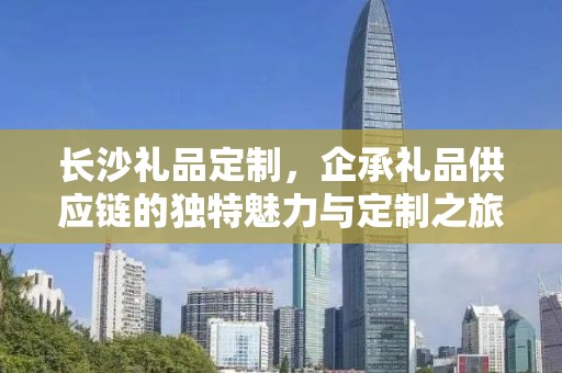 长沙礼品定制，企承礼品供应链的独特魅力与定制之旅
