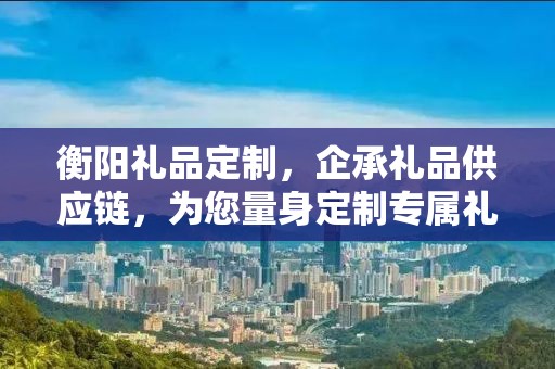 衡阳礼品定制，企承礼品供应链，为您量身定制专属礼品