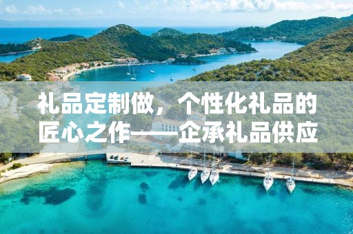 礼品定制做，个性化礼品的匠心之作——企承礼品供应链公司简述